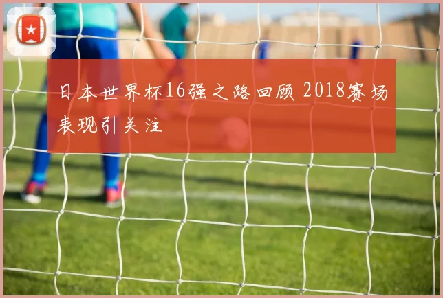 日本世界杯16强之路回顾 2018赛场表现引关注