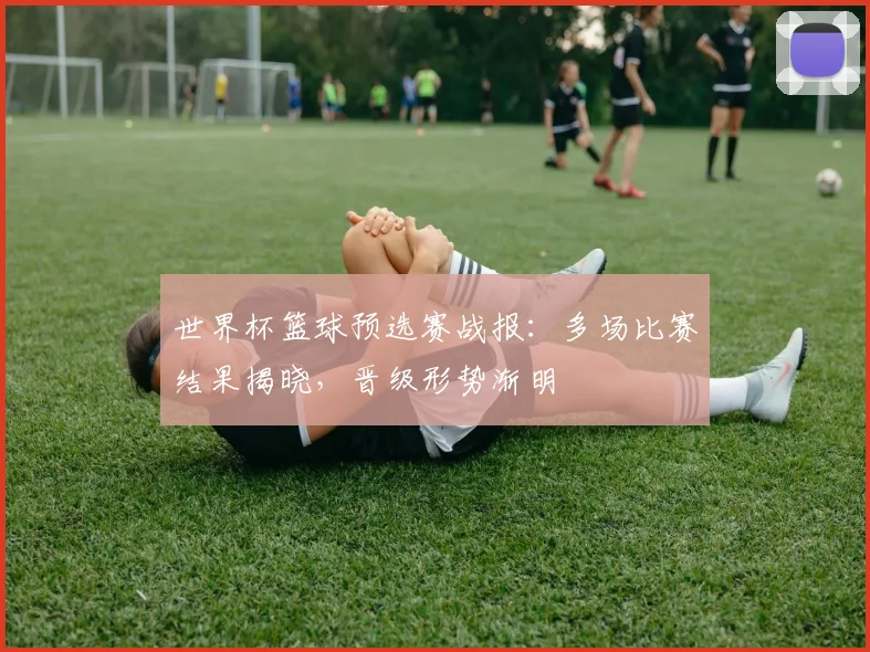 世界杯篮球预选赛战报:多场比赛结果揭晓,晋级形势渐明