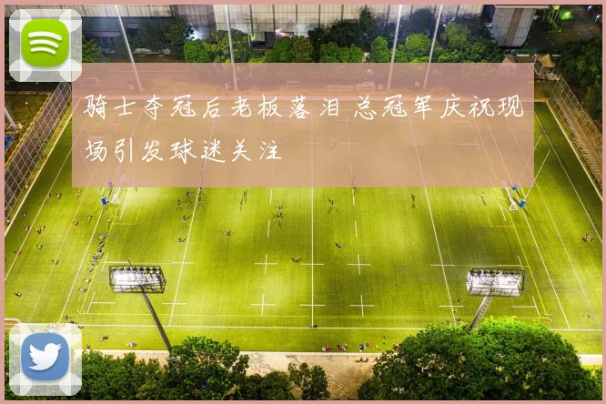 骑士夺冠后老板落泪 总冠军庆祝现场引发球迷关注