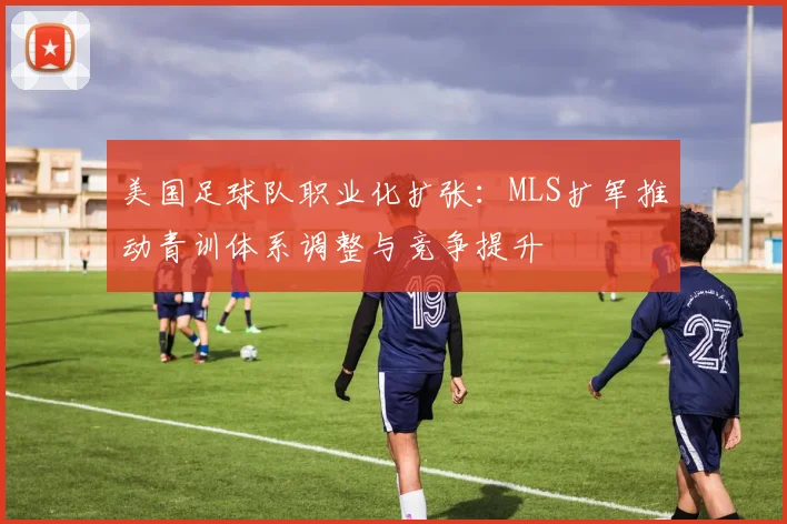美国足球队职业化扩张：MLS扩军推动青训体系调整与竞争提升