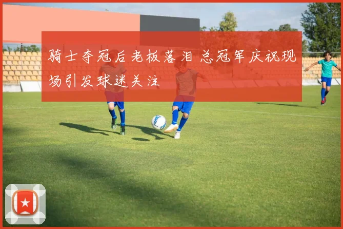 骑士夺冠后老板落泪 总冠军庆祝现场引发球迷关注