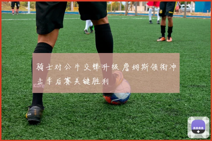 骑士对公牛交锋升级 詹姆斯领衔冲击季后赛关键胜利